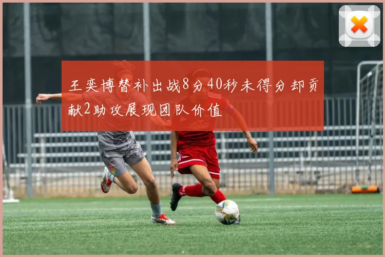 王奕博替补出战8分40秒未得分却贡献2助攻展现团队价值