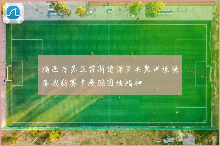 梅西与苏亚雷斯德保罗共聚训练场备战新赛季展现团结精神