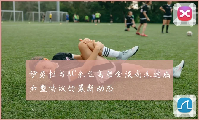 伊劳拉与AC米兰高层会谈尚未达成加盟协议的最新动态