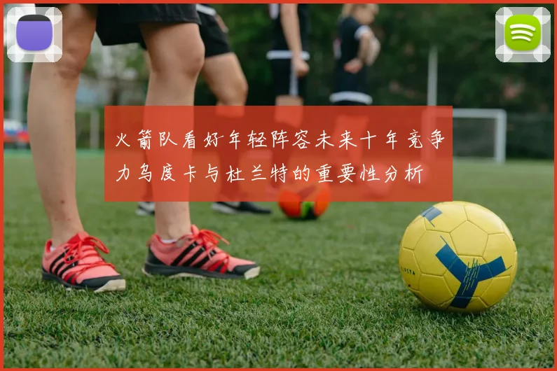 火箭队看好年轻阵容未来十年竞争力乌度卡与杜兰特的重要性分析