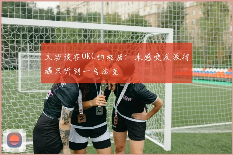 文班谈在OKC的经历：未感受反派待遇只听到一句法克