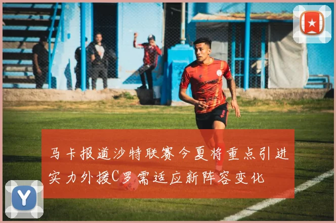 马卡报道沙特联赛今夏将重点引进实力外援C罗需适应新阵容变化