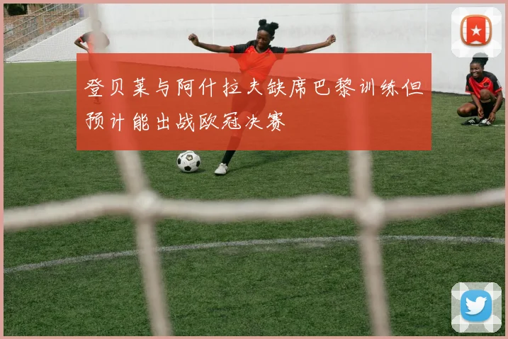 登贝莱与阿什拉夫缺席巴黎训练但预计能出战欧冠决赛