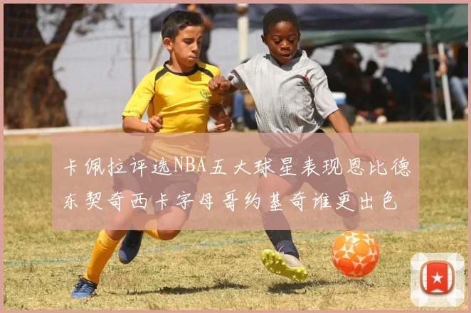 卡佩拉评选NBA五大球星表现恩比德东契奇西卡字母哥约基奇谁更出色
