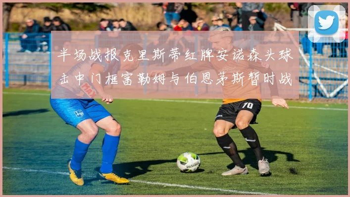 半场战报克里斯蒂红牌安诺森头球击中门框富勒姆与伯恩茅斯暂时战成平局