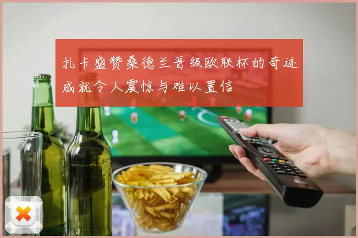 扎卡盛赞桑德兰晋级欧联杯的奇迹成就令人震惊与难以置信