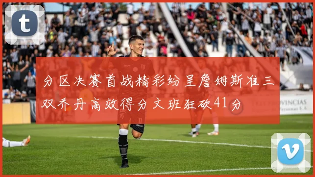 分区决赛首战精彩纷呈詹姆斯准三双乔丹高效得分文班狂砍41分