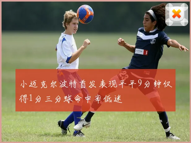 小迈克尔波特首发表现平平9分钟仅得1分三分球命中率低迷