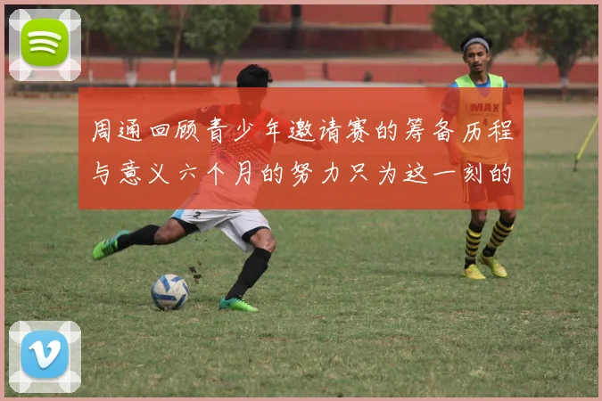 周通回顾青少年邀请赛的筹备历程与意义六个月的努力只为这一刻的精彩