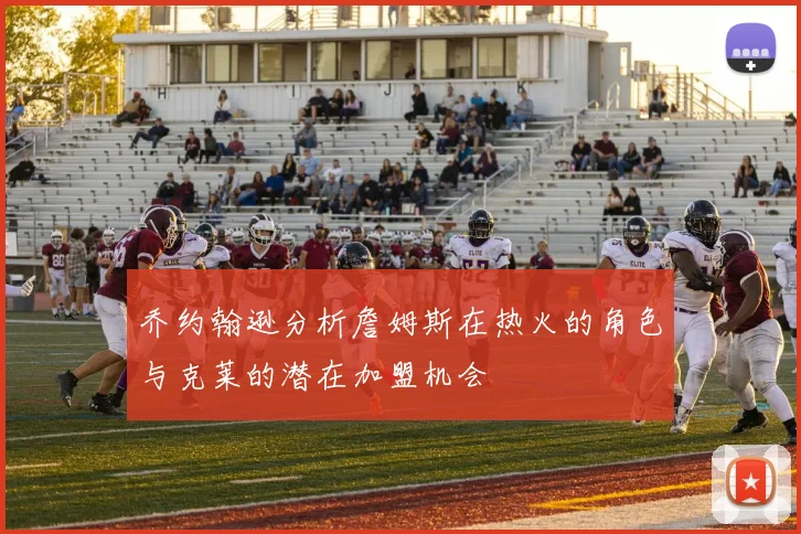 乔约翰逊分析詹姆斯在热火的角色与克莱的潜在加盟机会