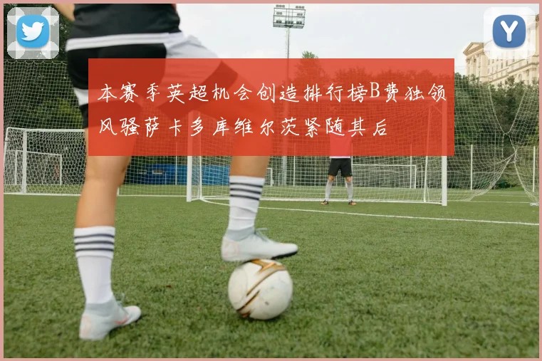 本赛季英超机会创造排行榜B费独领风骚萨卡多库维尔茨紧随其后