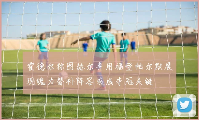 霍德尔称图赫尔弃用福登帕尔默展现魄力替补阵容或成夺冠关键