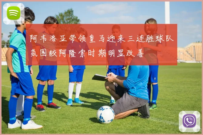 阿韦洛亚带领皇马迎来三连胜球队氛围较阿隆索时期明显改善