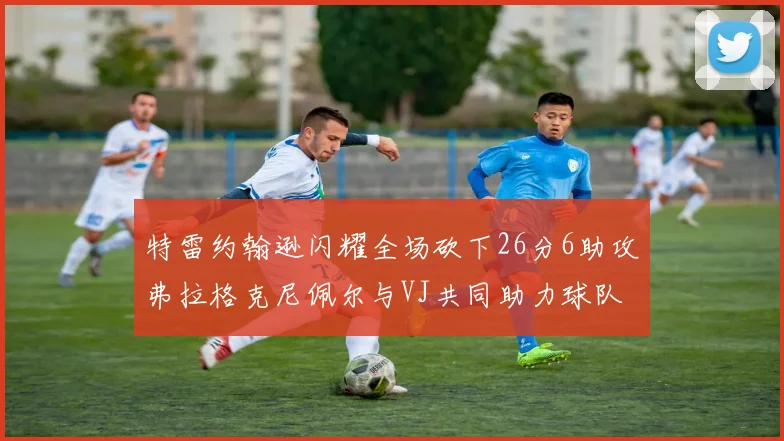 特雷约翰逊闪耀全场砍下26分6助攻弗拉格克尼佩尔与VJ共同助力球队表现出色