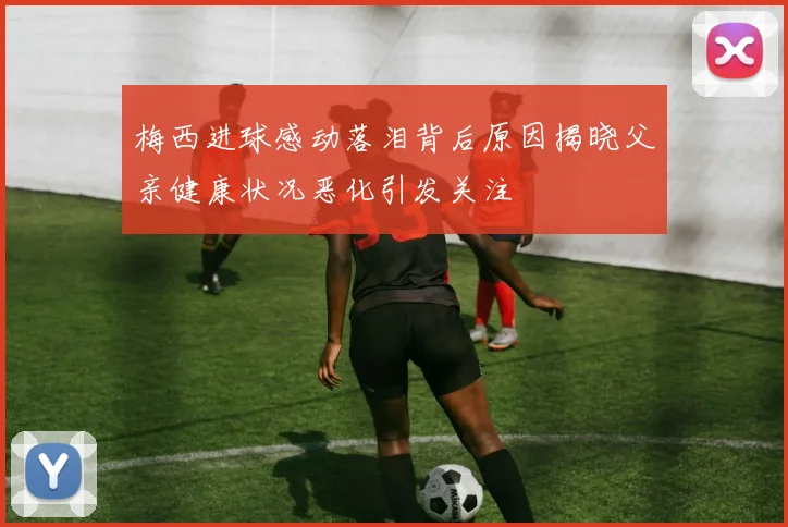 梅西进球感动落泪背后原因揭晓父亲健康状况恶化引发关注