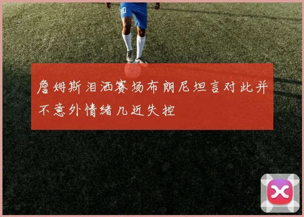 詹姆斯泪洒赛场布朗尼坦言对此并不意外情绪几近失控