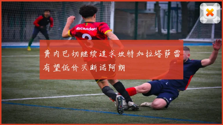 费内巴切继续追求坎特加拉塔萨雷有望低价买断诺阿朗