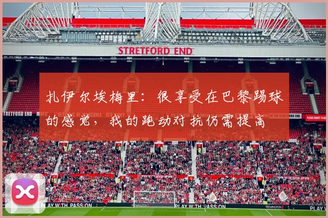 扎伊尔埃梅里：很享受在巴黎踢球的感觉，我的跑动对抗仍需提高
