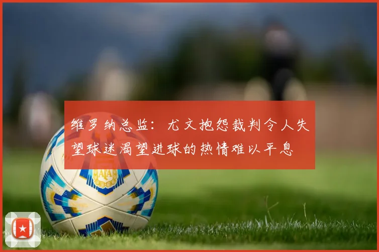 维罗纳总监：尤文抱怨裁判令人失望球迷渴望进球的热情难以平息