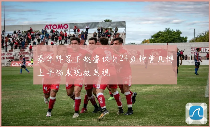 豪华阵容下赵睿仅打24分钟曾凡博上半场表现被忽视