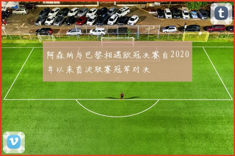 阿森纳与巴黎相遇欧冠决赛自2020年以来首次联赛冠军对决