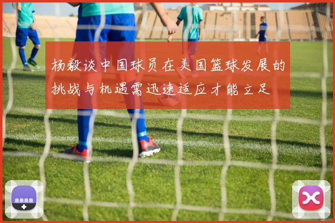 杨毅谈中国球员在美国篮球发展的挑战与机遇需迅速适应才能立足
