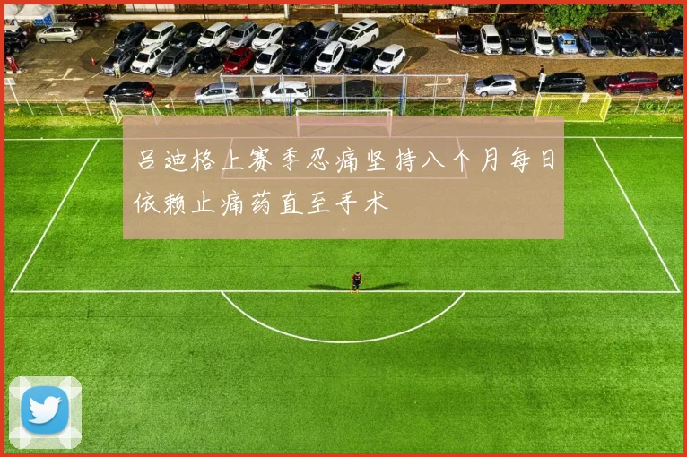 吕迪格上赛季忍痛坚持八个月每日依赖止痛药直至手术