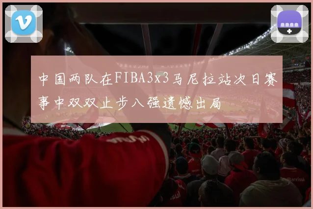 中国两队在FIBA3x3马尼拉站次日赛事中双双止步八强遗憾出局