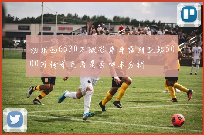 切尔西6530万欧签库库雷利亚超5000万转手皇马是否回本分析