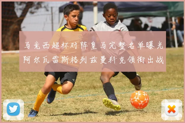 马竞西超杯对阵皇马完整名单曝光阿尔瓦雷斯格列兹曼科克领衔出战
