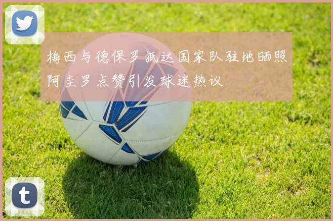 梅西与德保罗抵达国家队驻地晒照阿圭罗点赞引发球迷热议